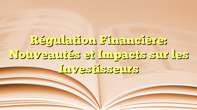 Régulation Financière: Nouveautés et Impacts sur les Investisseurs